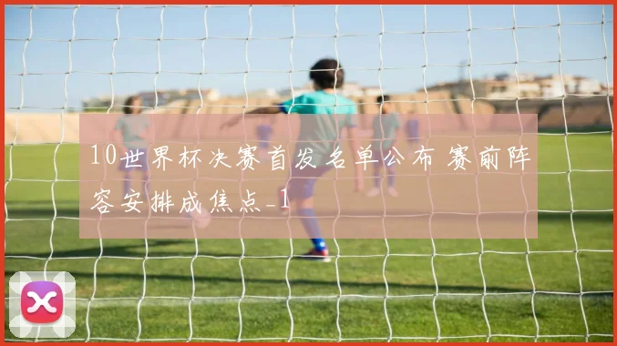 10世界杯决赛首发名单公布 赛前阵容安排成焦点_1