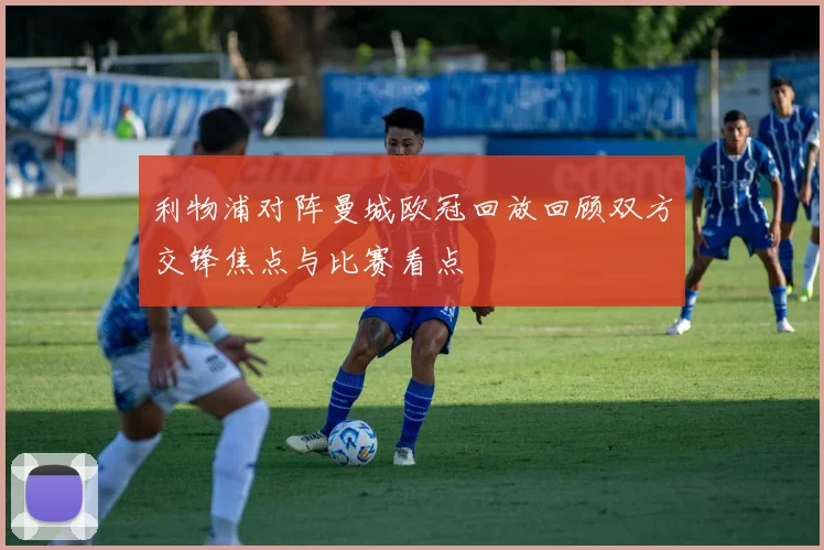 利物浦对阵曼城欧冠回放回顾双方交锋焦点与比赛看点