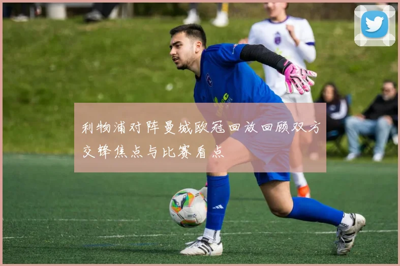利物浦对阵曼城欧冠回放回顾双方交锋焦点与比赛看点